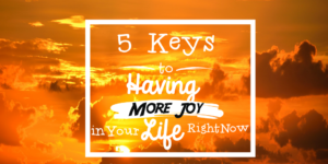 5 Keys to Having More Joy in Your Life Right Now